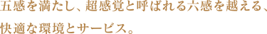 五感を満たし、超感覚と呼ばれる六感を越える、快適な環境とサービス。