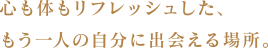 心も体もリフレッシュした、もう一人の自分に出会える場所。